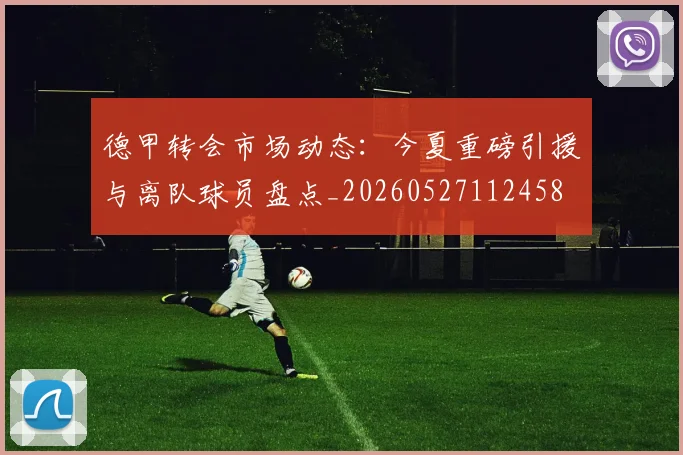 德甲转会市场动态:今夏重磅引援与离队球员盘点_20260527112458