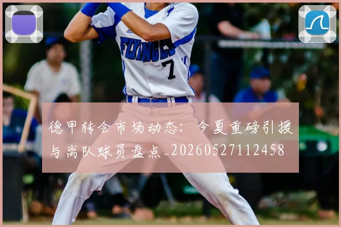 德甲转会市场动态:今夏重磅引援与离队球员盘点_20260527112458