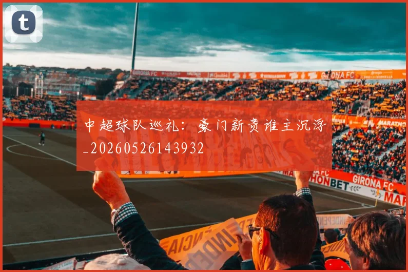 中超球队巡礼:豪门新贵谁主沉浮_20260526143932