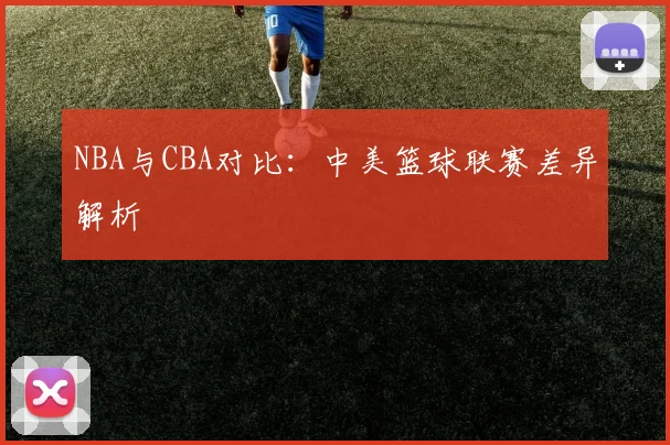NBA与CBA对比:中美篮球联赛差异解析