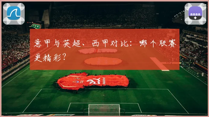 意甲与英超、西甲对比:哪个联赛更精彩?