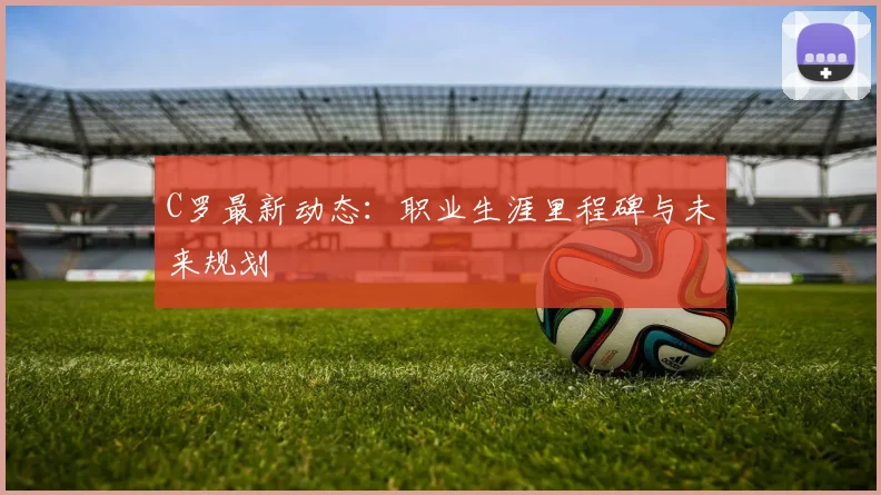 C罗最新动态:职业生涯里程碑与未来规划