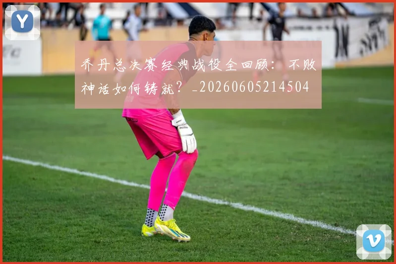 乔丹总决赛经典战役全回顾：不败神话如何铸就？_20260605214504
