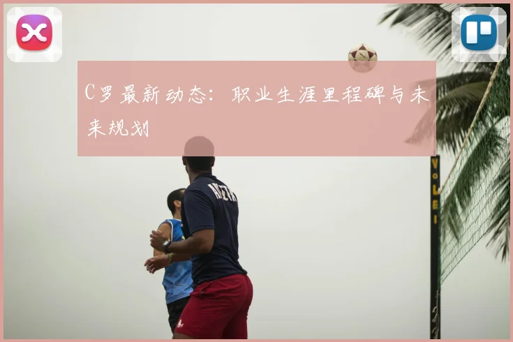 C罗最新动态:职业生涯里程碑与未来规划