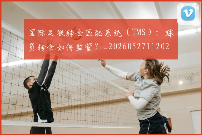 国际足联转会匹配系统（TMS）：球员转会如何监管？_20260527112023