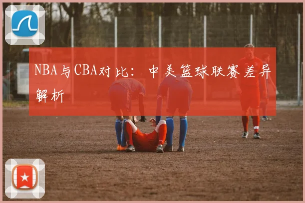 NBA与CBA对比:中美篮球联赛差异解析
