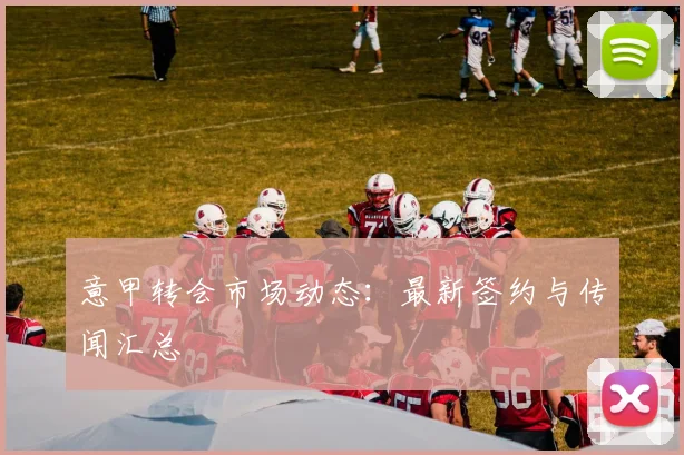 意甲转会市场动态:最新签约与传闻汇总
