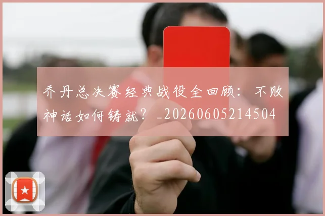 乔丹总决赛经典战役全回顾：不败神话如何铸就？_20260605214504